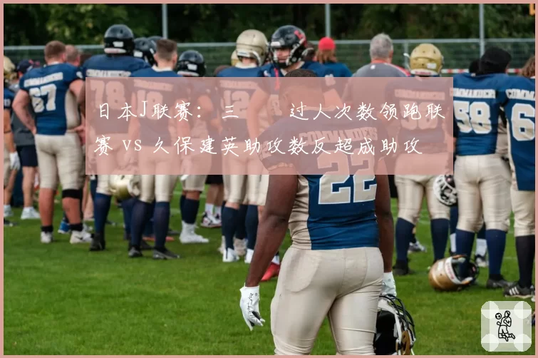 日本J联赛：三笘薫过人次数领跑联赛 vs 久保建英助攻数反超成助攻王