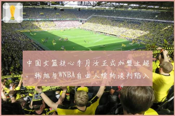 中国女篮核心李月汝正式加盟土超，韩旭与WNBA自由人续约谈判陷入停滞