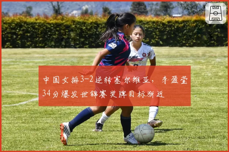 中国女排3-2逆转塞尔维亚,李盈莹34分爆发世锦赛奖牌目标渐近