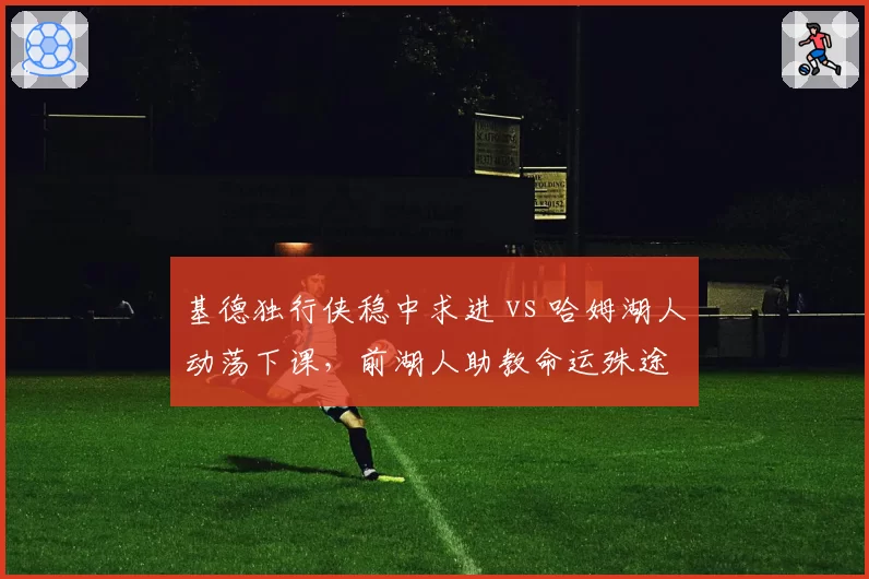 基德独行侠稳中求进 vs 哈姆湖人动荡下课,前湖人助教命运殊途