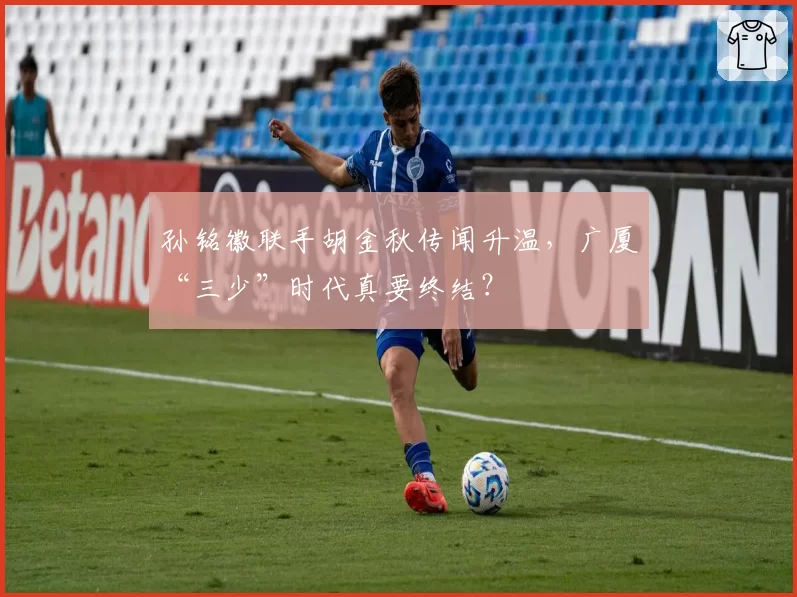 孙铭徽联手胡金秋传闻升温,广厦“三少”时代真要终结?