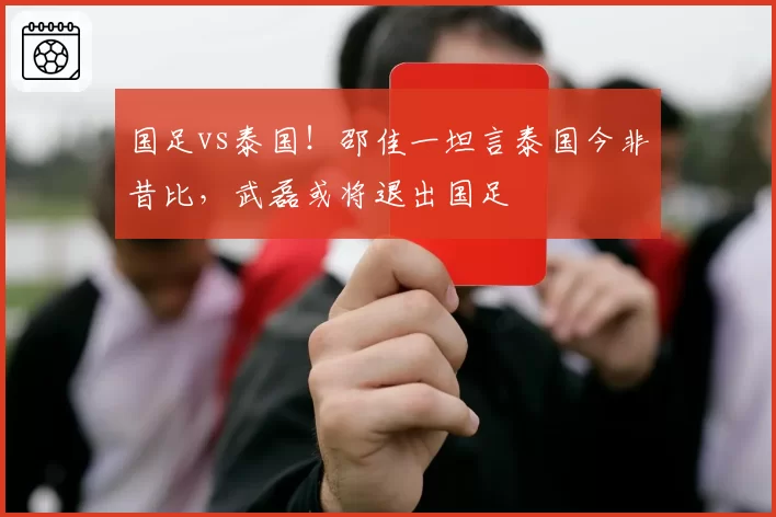 国足vs泰国！邵佳一坦言泰国今非昔比，武磊或将退出国足