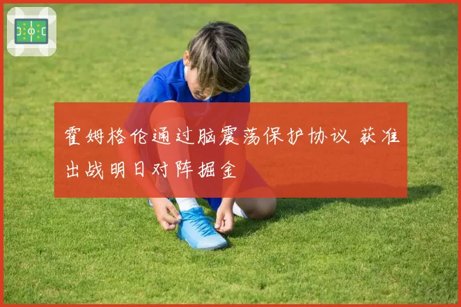 霍姆格伦通过脑震荡保护协议 获准出战明日对阵掘金