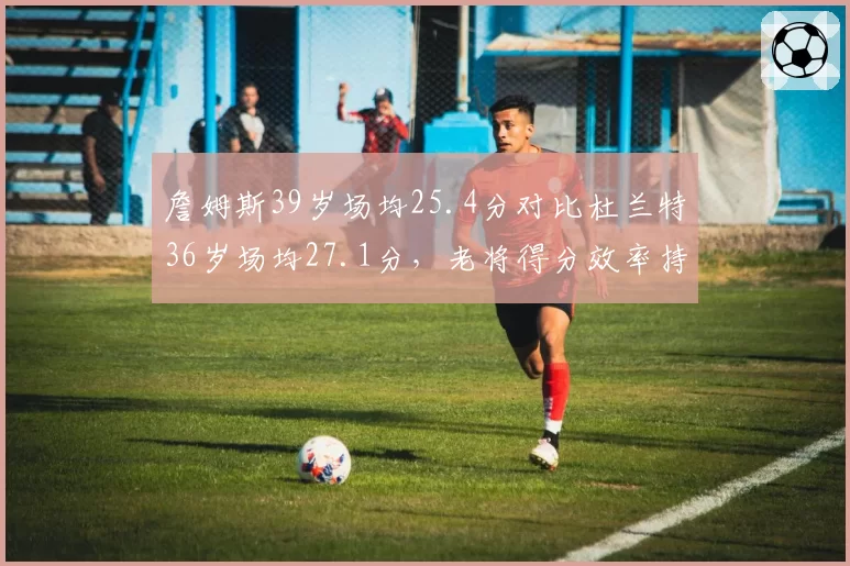 詹姆斯39岁场均25.4分对比杜兰特36岁场均27.1分，老将得分效率持续性对决