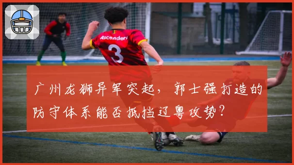 广州龙狮异军突起，郭士强打造的防守体系能否抵挡辽粤攻势？