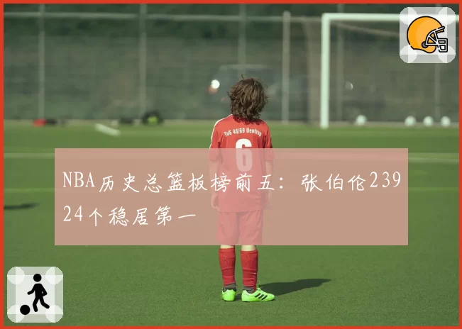 NBA历史总篮板榜前五：张伯伦23924个稳居第一