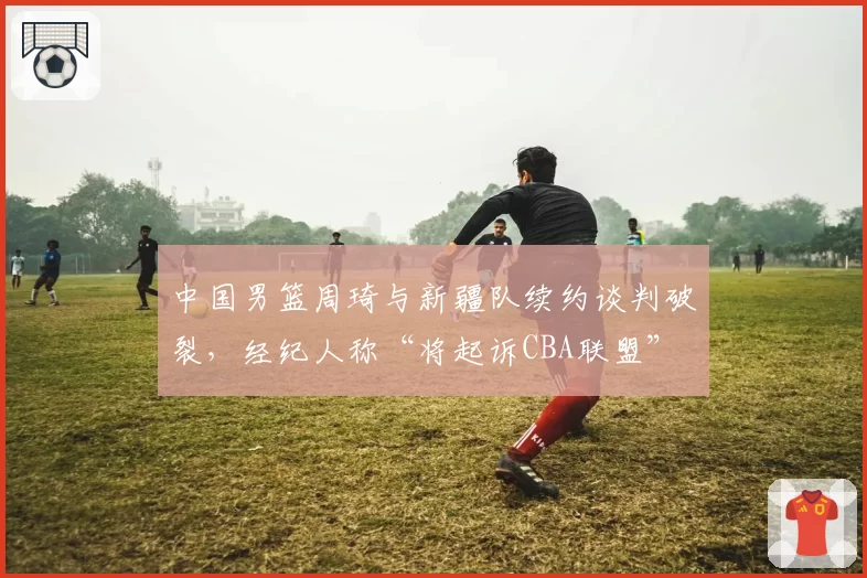 中国男篮周琦与新疆队续约谈判破裂,经纪人称“将起诉CBA联盟”