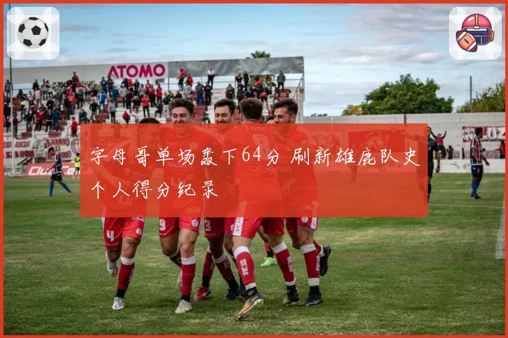 字母哥单场轰下64分 刷新雄鹿队史个人得分纪录