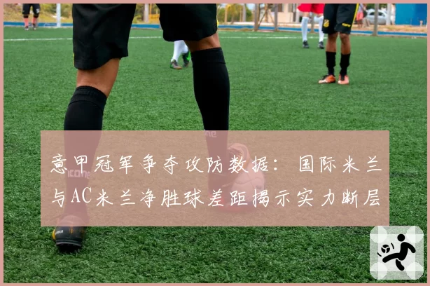 意甲冠军争夺攻防数据：国际米兰与AC米兰净胜球差距揭示实力断层