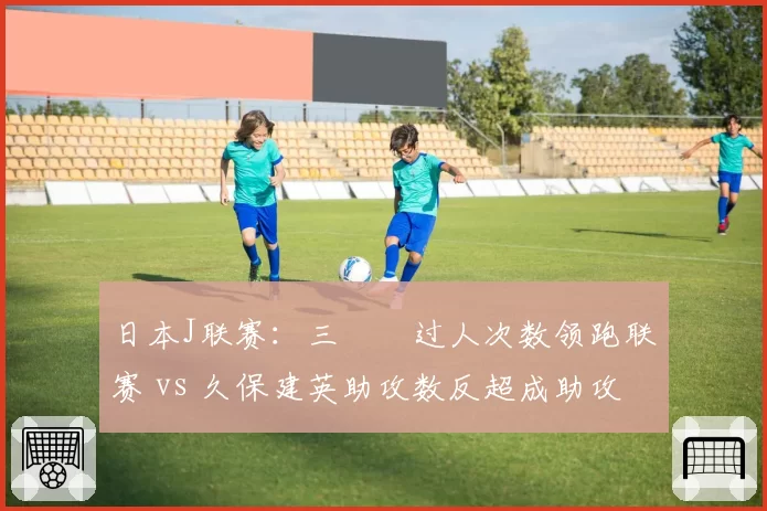 日本J联赛:三笘薫过人次数领跑联赛 vs 久保建英助攻数反超成助攻王