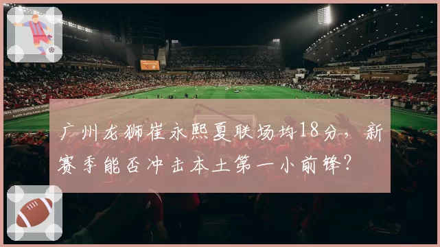 广州龙狮崔永熙夏联场均18分，新赛季能否冲击本土第一小前锋？