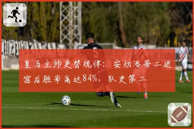 皇马主帅更替规律：安切洛蒂二进宫后胜率高达84%，队史第二