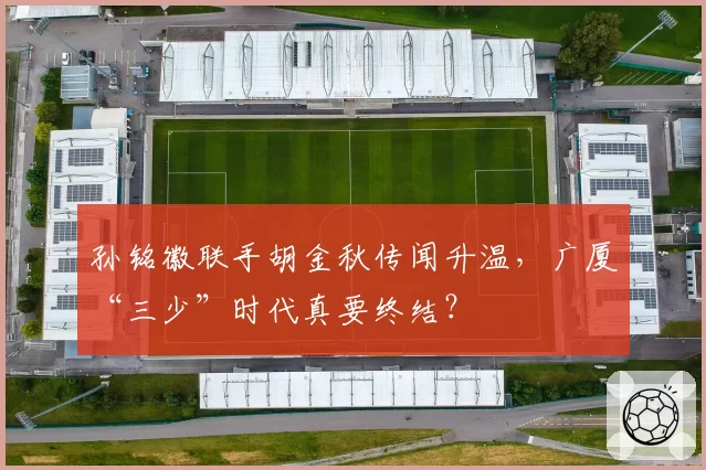 孙铭徽联手胡金秋传闻升温,广厦“三少”时代真要终结?