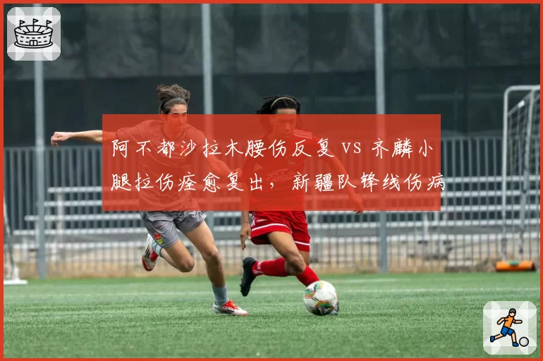 阿不都沙拉木腰伤反复 vs 齐麟小腿拉伤痊愈复出,新疆队锋线伤病稳定性对比