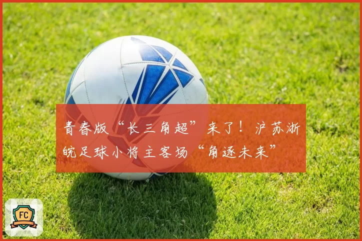 青春版“长三角超”来了!沪苏浙皖足球小将主客场“角逐未来”