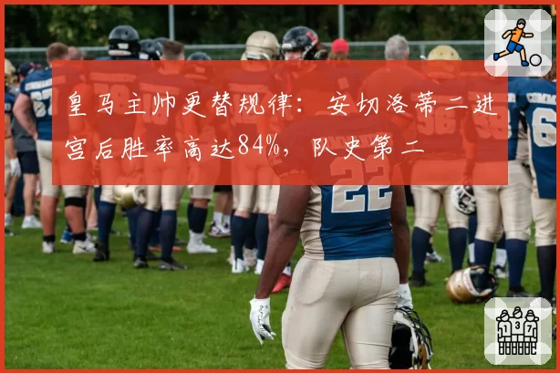 皇马主帅更替规律：安切洛蒂二进宫后胜率高达84%，队史第二