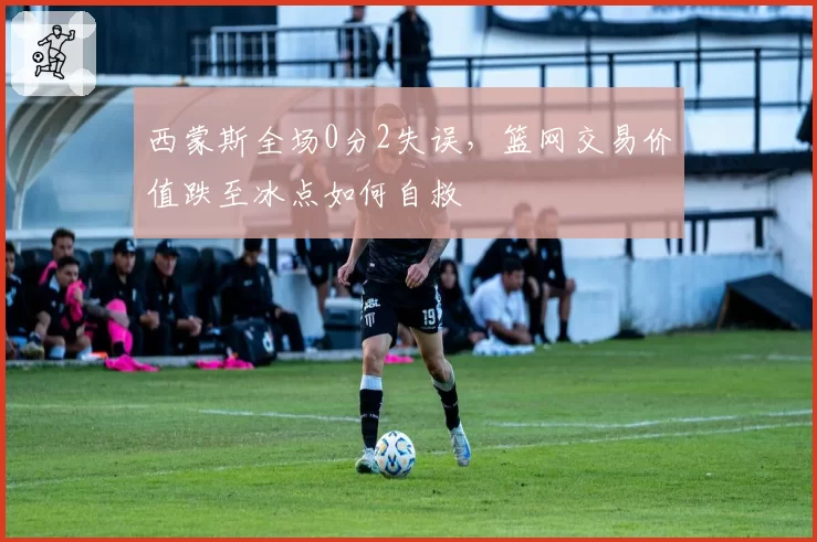 西蒙斯全场0分2失误,篮网交易价值跌至冰点如何自救