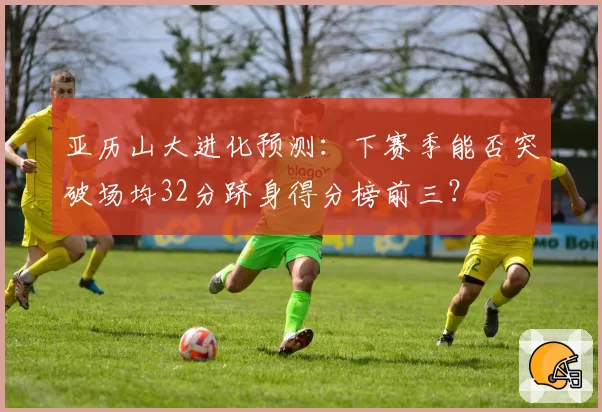 亚历山大进化预测：下赛季能否突破场均32分跻身得分榜前三？