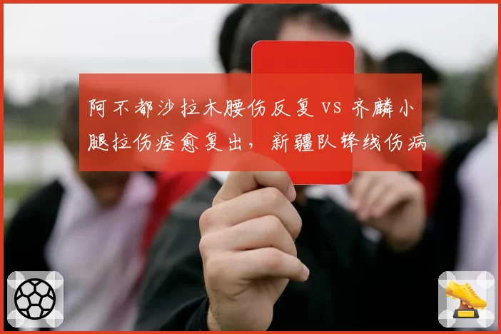 阿不都沙拉木腰伤反复 vs 齐麟小腿拉伤痊愈复出,新疆队锋线伤病稳定性对比