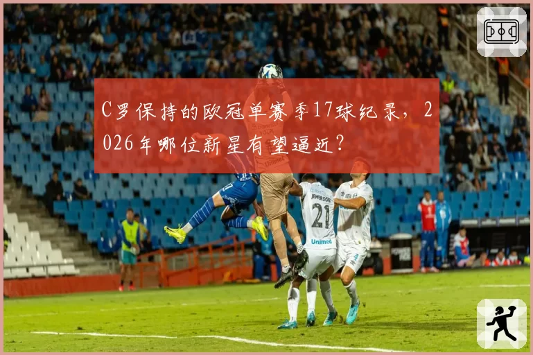C罗保持的欧冠单赛季17球纪录，2026年哪位新星有望逼近？