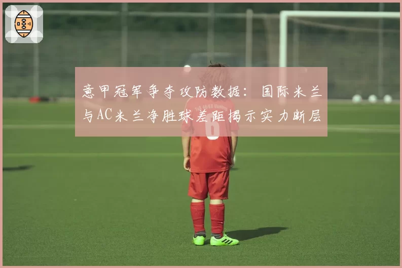 意甲冠军争夺攻防数据：国际米兰与AC米兰净胜球差距揭示实力断层