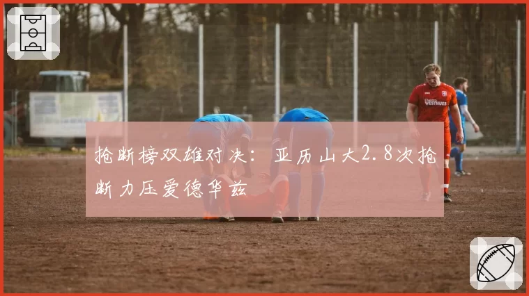 抢断榜双雄对决:亚历山大2.8次抢断力压爱德华兹