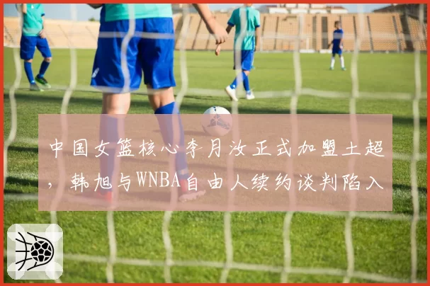 中国女篮核心李月汝正式加盟土超，韩旭与WNBA自由人续约谈判陷入停滞
