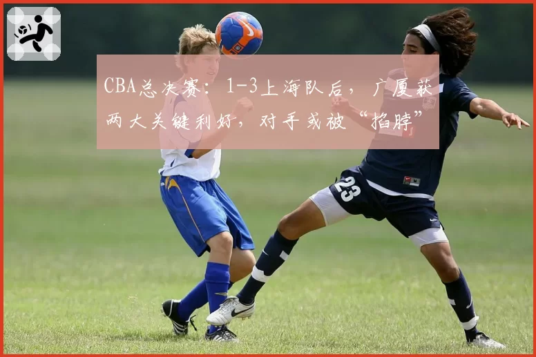 CBA总决赛：1-3上海队后，广厦获两大关键利好，对手或被“掐脖”