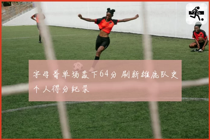 字母哥单场轰下64分 刷新雄鹿队史个人得分纪录
