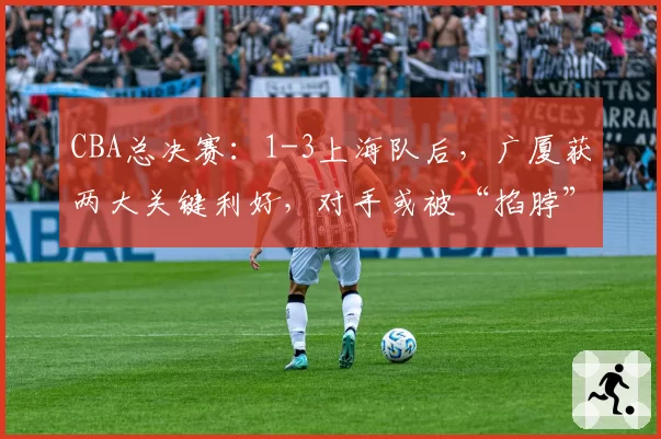 CBA总决赛：1-3上海队后，广厦获两大关键利好，对手或被“掐脖”