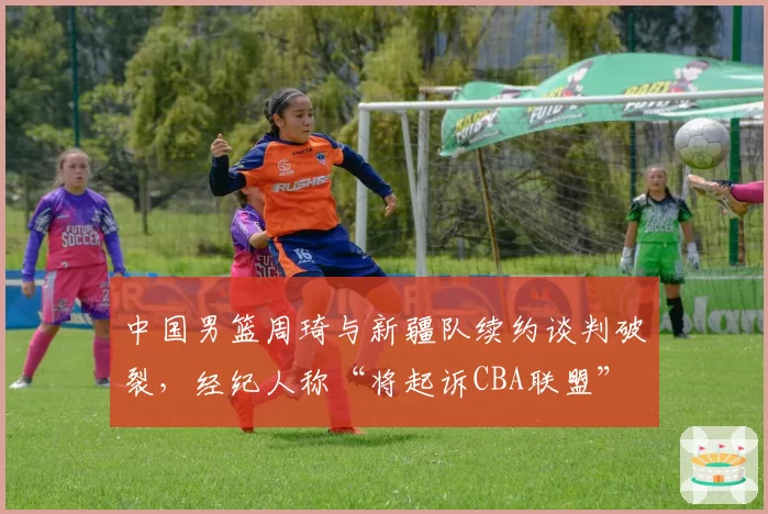 中国男篮周琦与新疆队续约谈判破裂,经纪人称“将起诉CBA联盟”