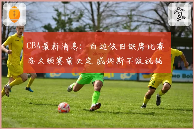 CBA最新消息：白边依旧缺席比赛 洛夫顿赛前决定 威姆斯不敌祝铭